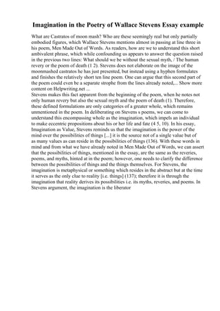 Imagination in the Poetry of Wallace Stevens Essay example
What are Castratos of moon mash? Who are these seemingly real but only partially
embodied figures, which Wallace Stevens mentions almost in passing at line three in
his poem, Men Made Out of Words. As readers, how are we to understand this short
ambivalent phrase, which while confounding us appears to answer the question raised
in the previous two lines: What should we be without the sexual myth, / The human
revery or the poem of death (1 2). Stevens does not elaborate on the image of the
moonmashed castratos he has just presented, but instead using a hyphen formulates
and finishes the relatively short ten line poem. One can argue that this second part of
the poem could even be a separate strophe from the lines already noted,... Show more
content on Helpwriting.net ...
Stevens makes this fact apparent from the beginning of the poem, when he notes not
only human revery but also the sexual myth and the poem of death (1). Therefore,
these defined formulations are only categories of a greater whole, which remains
unmentioned in the poem. In deliberating on Stevens s poems, we can come to
understand this encompassing whole as the imagination, which impels an individual
to make eccentric propositions about his or her life and fate (4 5, 10). In his essay,
Imagination as Value, Stevens reminds us that the imagination is the power of the
mind over the possibilities of things [...] it is the source not of a single value but of
as many values as can reside in the possibilities of things (136). With these words in
mind and from what we have already noted in Men Made Out of Words, we can assert
that the possibilities of things, mentioned in the essay, are the same as the reveries,
poems, and myths, hinted at in the poem; however, one needs to clarify the difference
between the possibilities of things and the things themselves. For Stevens, the
imagination is metaphysical or something which resides in the abstract but at the time
it serves as the only clue to reality [i.e. things] (137); therefore it is through the
imagination that reality derives its possibilities i.e. its myths, reveries, and poems. In
Stevens argument, the imagination is the liberator
 