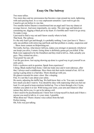 Essay On The Subway
Two more tallies.
Two more days and my anxiousness has become a rope around my neck, tightening
with each passing hour. It s a very unpleasant sensation. I just want to get out.
I need to get out before it s too late.
Two months before Daemn is transformed into an angel and I lose my chance at
revenge forever. And more importantly, my sanity. The utter rage and hatred are
consuming me, digging a black pit in my heart. It s horrible and I want it to go away.
To make it stop.
I just need to find a way out and I know exactly where to look.
That book. The subway.
It s the only lead I got and though, it s probably nothing, I can t just leave it. There s
only one problem with retrieving said book and that problem is cranky, suspicious and
... Show more content on Helpwriting.net ...
Not really, but hey, what doesn t killyou, makes you stronger or paranoid, whichever
one keeps you alive, I return. Going alone is definitely gonna get you killed. If the
Reds were supposed to be the friendliest and they tried to kill us...Huh, actually you
guys. They wanted me alive...
Your point? he cuts off.
I set the gun down. Just saying showing up alone is a good way to get yourself in an
early grave.
Felix s eyebrows arch in question. Speak from experience?
I shrug. Black market back home. I did one trade once and it went sideways, after
that, I always used a middleman. Have them risk their necks instead of me. All I m
saying is going alone is a bad idea. Thorn should go with you.
He glances towards his sister s door. She s sleeping.
Fine. It s not like I care about your safety.
He snorts, adjusting the duffle bag. We both know that s a lie. You care, no matter
how much you don t want to. You should be okay with expressing what you feel out
loud. It s not good to keep emotions bottled up. You ve been through a lot, Crysta,
whether you admit it or not. With losing your sister, your arm and whatever other
torture they did to you, it s got to be taking a toll.
I don t need to be psychoanalyzed. I know how to keep myself in check and if there s
anyone you need to talk to, it s your sister, I grumble.
What about me? Thorn s hoarse voice echoes from the hall.
Perfect timing.
Oh, Felix was just talking
 
