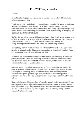 Free Will Essay examples
Free Will
Everything that happens has a cause and every cause has an effect. Effect strictly
follows cause every time.
This is an necessary logical tool for humans in understanding the world around them.
Because humans understand the concept of time it means that they can then
understand that some things always happen after other things. Spotting these patterns
allows them to then deliberately cause certain effects by mimicking or instigating the
cause they had previously observed.
If effect did not follow cause reliably each and every time then it would become very
difficult to survive as we learn from repeated exposure to cause and effect what is
likely to happen if we do X. ... Show more content on Helpwriting.net ...
Surely the simplest explanation is that cause and effect simply do exist.
Is everything we will ever think or do pre determined? Were all of the great works of
creation in art music and architecture pre determined at the point of creation? Again
this argument seems both unsatisfactory and false.
So how do we resolve this contradiction? One answer lies in the way in which we
perceive the world. There are essentially two worlds in nature. The world that we
see: the macro world, the world of Newtonian physics, and the world of the very,
very small: the world of quantum physics.
Quantum physics essentially shows us that far from being totally predictable, the
paths of particles are unknowable, because the act of observing a particle will alter
it or its path in some way. Thus, rather than dealing with absolute positions,
directions and speeds quantum physics uses statistics to predict the position of
particles. This means that for a given particle we only have a probability of where it
will be.
Now the behaviour of large numbers of particles is much easier because lots of these
elusive particles acting together and in relation to each other (as in matter) become
more predictable. Why? Imagine a box with a divider such that we can close the box
into two identical halves at any time. Suppose the box is totally empty a perfect
vacuum. We then introduce
 