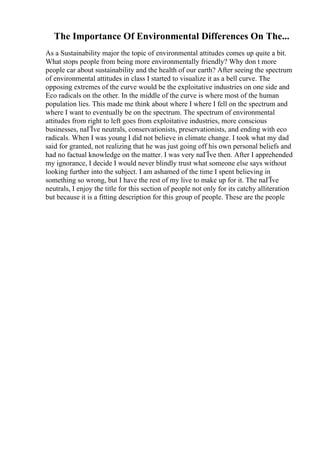 The Importance Of Environmental Differences On The...
As a Sustainability major the topic of environmental attitudes comes up quite a bit.
What stops people from being more environmentally friendly? Why don t more
people car about sustainability and the health of our earth? After seeing the spectrum
of environmental attitudes in class I started to visualize it as a bell curve. The
opposing extremes of the curve would be the exploitative industries on one side and
Eco radicals on the other. In the middle of the curve is where most of the human
population lies. This made me think about where I where I fell on the spectrum and
where I want to eventually be on the spectrum. The spectrum of environmental
attitudes from right to left goes from exploitative industries, more conscious
businesses, naГЇve neutrals, conservationists, preservationists, and ending with eco
radicals. When I was young I did not believe in climate change. I took what my dad
said for granted, not realizing that he was just going off his own personal beliefs and
had no factual knowledge on the matter. I was very naГЇve then. After I apprehended
my ignorance, I decide I would never blindly trust what someone else says without
looking further into the subject. I am ashamed of the time I spent believing in
something so wrong, but I have the rest of my live to make up for it. The naГЇve
neutrals, I enjoy the title for this section of people not only for its catchy alliteration
but because it is a fitting description for this group of people. These are the people
 
