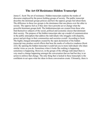 The Art Of Resistance Hidden Transcript
James C. Scott The art of resistance: Hidden transcripts explains the modes of
discourse employed by the power holding groups of society. The public transcript
describes the dominant groups policies and how the oppress groups feel about them.
The difference in these two groups is the dominance that one places over the other in
society. The oppress feel as if they don t have powerto act or change what the
powerful dominant groups hold. The hiddentranscripts are created from those who
find themselves subjects of the social, political and economic classes that dominant
their society. The purpose of the hidden transcripts take up a model of communication
in the public atmosphere that address the individuals who struggles with disparity,
power and privilege in their communities and societies overall. According to Scott
The highly charged atmosphere created by the open declaration of the hidden
transcript may produce social effects that bear the marks of collective madness (Scott
222). By opening the hidden transcript it could led you to more individuals who share
similar views as you do. Sometimes when it looks like nothing is happening
sometimes is happening. However, in the groups of the offstage individual there is
very much a change happening amongst the conversation that are had but they is no
action to enforce that change. The only thing that is lacked in these transcripts is the
confidents to act upon what the ideas in those conversation create. Ultimately, there is
 