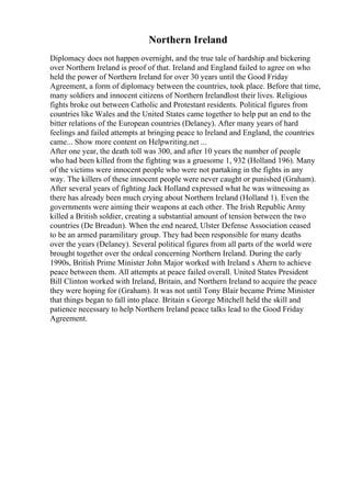 Northern Ireland
Diplomacy does not happen overnight, and the true tale of hardship and bickering
over Northern Ireland is proof of that. Ireland and England failed to agree on who
held the power of Northern Ireland for over 30 years until the Good Friday
Agreement, a form of diplomacy between the countries, took place. Before that time,
many soldiers and innocent citizens of Northern Irelandlost their lives. Religious
fights broke out between Catholic and Protestant residents. Political figures from
countries like Wales and the United States came together to help put an end to the
bitter relations of the European countries (Delaney). After many years of hard
feelings and failed attempts at bringing peace to Ireland and England, the countries
came... Show more content on Helpwriting.net ...
After one year, the death toll was 300, and after 10 years the number of people
who had been killed from the fighting was a gruesome 1, 932 (Holland 196). Many
of the victims were innocent people who were not partaking in the fights in any
way. The killers of these innocent people were never caught or punished (Graham).
After several years of fighting Jack Holland expressed what he was witnessing as
there has already been much crying about Northern Ireland (Holland 1). Even the
governments were aiming their weapons at each other. The Irish Republic Army
killed a British soldier, creating a substantial amount of tension between the two
countries (De Breadun). When the end neared, Ulster Defense Association ceased
to be an armed paramilitary group. They had been responsible for many deaths
over the years (Delaney). Several political figures from all parts of the world were
brought together over the ordeal concerning Northern Ireland. During the early
1990s, British Prime Minister John Major worked with Ireland s Ahern to achieve
peace between them. All attempts at peace failed overall. United States President
Bill Clinton worked with Ireland, Britain, and Northern Ireland to acquire the peace
they were hoping for (Graham). It was not until Tony Blair became Prime Minister
that things began to fall into place. Britain s George Mitchell held the skill and
patience necessary to help Northern Ireland peace talks lead to the Good Friday
Agreement.
 