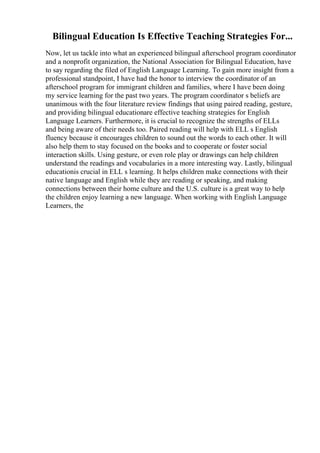 Bilingual Education Is Effective Teaching Strategies For...
Now, let us tackle into what an experienced bilingual afterschool program coordinator
and a nonprofit organization, the National Association for Bilingual Education, have
to say regarding the filed of English Language Learning. To gain more insight from a
professional standpoint, I have had the honor to interview the coordinator of an
afterschool program for immigrant children and families, where I have been doing
my service learning for the past two years. The program coordinator s beliefs are
unanimous with the four literature review findings that using paired reading, gesture,
and providing bilingual educationare effective teaching strategies for English
Language Learners. Furthermore, it is crucial to recognize the strengths of ELLs
and being aware of their needs too. Paired reading will help with ELL s English
fluency because it encourages children to sound out the words to each other. It will
also help them to stay focused on the books and to cooperate or foster social
interaction skills. Using gesture, or even role play or drawings can help children
understand the readings and vocabularies in a more interesting way. Lastly, bilingual
educationis crucial in ELL s learning. It helps children make connections with their
native language and English while they are reading or speaking, and making
connections between their home culture and the U.S. culture is a great way to help
the children enjoy learning a new language. When working with English Language
Learners, the
 