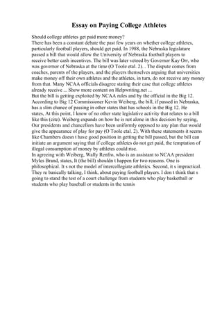 Essay on Paying College Athletes
Should college athletes get paid more money?
There has been a constant debate the past few years on whether college athletes,
particularly football players, should get paid. In 1988, the Nebraska legislature
passed a bill that would allow the University of Nebraska football players to
receive better cash incentives. The bill was later vetoed by Governor Kay Orr, who
was governor of Nebraska at the time (O Toole etal. 2). . The dispute comes from
coaches, parents of the players, and the players themselves arguing that universities
make money off their own athletes and the athletes, in turn, do not receive any money
from that. Many NCAA officials disagree stating their case that college athletes
already receive ... Show more content on Helpwriting.net ...
But the bill is getting exploited by NCAA rules and by the official in the Big 12.
According to Big 12 Commissioner Kevin Weiberg, the bill, if passed in Nebraska,
has a slim chance of passing in other states that has schools in the Big 12. He
states, At this point, I know of no other state legislative activity that relates to a bill
like this (cite). Weiberg expands on how he is not alone in this decision by saying,
Our presidents and chancellors have been uniformly opposed to any plan that would
give the appearance of play for pay (O Toole etal. 2). With these statements it seems
like Chambers doesn t have good position in getting the bill passed, but the bill can
initiate an argument saying that if college athletes do not get paid, the temptation of
illegal consumption of money by athletes could rise.
In agreeing with Weiberg, Wally Renfro, who is an assistant to NCAA president
Myles Brand, states, It (the bill) shouldn t happen for two reasons. One is
philosophical. It s not the model of intercollegiate athletics. Second, it s impractical.
They re basically talking, I think, about paying football players. I don t think that s
going to stand the test of a court challenge from students who play basketball or
students who play baseball or students in the tennis
 