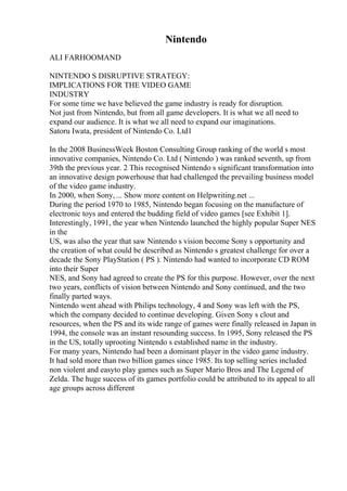 Nintendo
ALI FARHOOMAND
NINTENDO S DISRUPTIVE STRATEGY:
IMPLICATIONS FOR THE VIDEO GAME
INDUSTRY
For some time we have believed the game industry is ready for disruption.
Not just from Nintendo, but from all game developers. It is what we all need to
expand our audience. It is what we all need to expand our imaginations.
Satoru Iwata, president of Nintendo Co. Ltd1
In the 2008 BusinessWeek Boston Consulting Group ranking of the world s most
innovative companies, Nintendo Co. Ltd ( Nintendo ) was ranked seventh, up from
39th the previous year. 2 This recognised Nintendo s significant transformation into
an innovative design powerhouse that had challenged the prevailing business model
of the video game industry.
In 2000, when Sony, ... Show more content on Helpwriting.net ...
During the period 1970 to 1985, Nintendo began focusing on the manufacture of
electronic toys and entered the budding field of video games [see Exhibit 1].
Interestingly, 1991, the year when Nintendo launched the highly popular Super NES
in the
US, was also the year that saw Nintendo s vision become Sony s opportunity and
the creation of what could be described as Nintendo s greatest challenge for over a
decade the Sony PlayStation ( PS ). Nintendo had wanted to incorporate CD ROM
into their Super
NES, and Sony had agreed to create the PS for this purpose. However, over the next
two years, conflicts of vision between Nintendo and Sony continued, and the two
finally parted ways.
Nintendo went ahead with Philips technology, 4 and Sony was left with the PS,
which the company decided to continue developing. Given Sony s clout and
resources, when the PS and its wide range of games were finally released in Japan in
1994, the console was an instant resounding success. In 1995, Sony released the PS
in the US, totally uprooting Nintendo s established name in the industry.
For many years, Nintendo had been a dominant player in the video game industry.
It had sold more than two billion games since 1985. Its top selling series included
non violent and easyto play games such as Super Mario Bros and The Legend of
Zelda. The huge success of its games portfolio could be attributed to its appeal to all
age groups across different
 