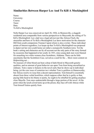 Similarities Between Harper Lee And To Kill A Mockingbird
Name:
University:
Course:
Tutor:
Date:
To Kill a Mockingbird
Nelle Harper Lee was conceived on April 28, 1926, in Monroeville, a sluggish
residential area comparable from various perspectives to Maycomb, the setting of To
Kill a Mockingbird. Lee s dad was a legal advisor just like Atticus Finch, the
storyteller and hero of To Kill a Mockingbird. Lee drew motivation for the character
Dill from youth companions Truman Capote whom is also a writer. These individual
points of interest regardless, Lee keeps up that To Kill a Mockingbird was proposed
to depict not her own youth home yet rather a nonspecific Southern town. Yet the
book s setting and characters are by all account not the only parts of the story formed
by occasions that happened in her youth. In 1931, nine young dark men were blamed
for assaulting two white women close Scottsboro, Alabama. There can be little
uncertainty that the Scottsboro Case, served as a seed for the ... Show more content on
Helpwriting.net ...
No measure of white blood can beat a drop of dark blood in Maycomb genetic
qualities, and no amount of great behavior can spare Tom from being unconfined as
ordinary. Tom s name is features in the novel early than he shows up in individual
being, yet the core issue of contetion isn t whether Tom is guiltless or blameworthy,
but Atticus resolve to issue him a decent representation. Tom himself is essentially
absent from these verbal hostilities, which suppose either that he is guilty or that,
paying little heed to his blame or purity, he ought to be rebuffed for getting anyplace
close Mayella. Tom stays undetectable through a large portion of the novel. At the
point when the lynch crowd turns up at the prison, they face off with Atticus while
Tom himself listens quietly from
 