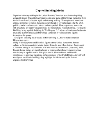 Capitol Building Myths
Myth and memory making in the United States of America is an interesting thing
especially in art. The art tells different stories and truths of the United States that form
the individual and collective myth and memory making. This myths and memories
created contribute to nation building and are based of several aspects like the artist,
politics, social environment, culture, and time period. These myths and memories
still affect and are deeply integrated into the national and regional culture. The Capitol
Building, being a public building, in Washington, D.C. shows a lot of contributions to
myth and memory making in the United Stateswith it various art and figures
throughout its spaces.
The Capitol Building has a unique history of being a ... Show more content on
Helpwriting.net ...
Many of the sculptures are historical figures of the United States from Samuel
Adams to Stephen Austin to Martin Luther King, Jr. as well as abstract figures such
a Freedom on top of the dome and War and Peace at the entrance (Stewards). This
historic figure statues are people chosen to be remembered and remembered in a
certain way in a public space. This gives rise to what attributes and historic
significance is accepted building a certain memory of the United States. As well with
the figures outside the building, they highlight the ideals and myths that are
expressed in the United
 