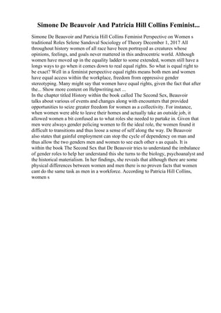 Simone De Beauvoir And Patricia Hill Collins Feminist...
Simone De Beauvoir and Patricia Hill Collins Feminist Perspective on Women s
traditional Roles Selene Sandoval Sociology of Theory December 1, 2017 All
throughout history women of all race have been portrayed as creatures whose
opinions, feelings, and goals never mattered in this androcentric world. Although
women have moved up in the equality ladder to some extended, women still have a
longs ways to go when it comes down to real equal rights. So what is equal right to
be exact? Well in a feminist perspective equal rights means both men and women
have equal access within the workplace, freedom from oppressive gender
stereotyping. Many might say that women have equal rights, given the fact that after
the... Show more content on Helpwriting.net ...
In the chapter titled History within the book called The Second Sex, Beauvoir
talks about various of events and changes along with encounters that provided
opportunities to seize greater freedom for women as a collectivity. For instance,
when women were able to leave their homes and actually take an outside job, it
allowed women a bit confused as to what roles she needed to partake in. Given that
men were always gender policing women to fit the ideal role, the women found it
difficult to transitions and thus loose a sense of self along the way. De Beauvoir
also states that gainful employment can stop the cycle of dependency on man and
thus allow the two genders men and women to see each other s as equals. It is
within the book The Second Sex that De Beauvoir tries to understand the imbalance
of gender roles to help her understand this she turns to the biology, psychoanalyst and
the historical materialism. In her findings, she reveals that although there are some
physical differences between women and men there is no proven facts that women
cant do the same task as men in a workforce. According to Patricia Hill Collins,
women s
 