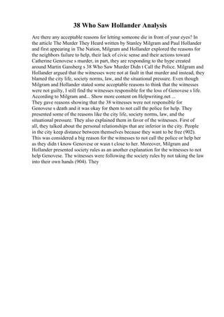 38 Who Saw Hollander Analysis
Are there any acceptable reasons for letting someone die in front of your eyes? In
the article The Murder They Heard written by Stanley Milgram and Paul Hollander
and first appearing in The Nation, Milgram and Hollander explored the reasons for
the neighbors failure to help, their lack of civic sense and their actions toward
Catherine Genovese s murder, in part, they are responding to the hype created
around Martin Gansberg s 38 Who Saw Murder Didn t Call the Police. Milgram and
Hollander argued that the witnesses were not at fault in that murder and instead, they
blamed the city life, society norms, law, and the situational pressure. Even though
Milgram and Hollander stated some acceptable reasons to think that the witnesses
were not guilty, I still find the witnesses responsible for the loss of Genovese s life.
According to Milgram and... Show more content on Helpwriting.net ...
They gave reasons showing that the 38 witnesses were not responsible for
Genovese s death and it was okay for them to not call the police for help. They
presented some of the reasons like the city life, society norms, law, and the
situational pressure. They also explained them in favor of the witnesses. First of
all, they talked about the personal relationships that are inferior in the city. People
in the city keep distance between themselves because they want to be free (902).
This was considered a big reason for the witnesses to not call the police or help her
as they didn t know Genovese or wasn t close to her. Moreover, Milgram and
Hollander presented society rules as an another explanation for the witnesses to not
help Genovese. The witnesses were following the society rules by not taking the law
into their own hands (904). They
 