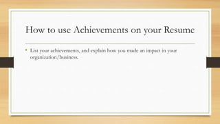 How to use Achievements on your Resume
• List your achievements, and explain how you made an impact in your
organization/business.
 