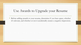 Use Awards to Upgrade your Resume
• Before adding awards to your resume, determine if you have space, whether
it’s relevant, and whether or not it accidentally creates a negative impression.
 