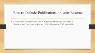 How to Include Publications on your Resume
• Ask yourself is it relevant, and is it significant enough to add to a
“Publications” section, or just to “Work Experience” if applicable.
 