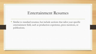 Entertainment Resumes
• Similar to standard resumes, but include sections that tailor your specific
entertainment field, such as production experience, press mentions, or
publications.
 
