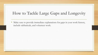 How to Tackle Large Gaps and Longevity
• Make sure to provide immediate explanations for gaps in your work history,
include sabbaticals, and volunteer work.
 