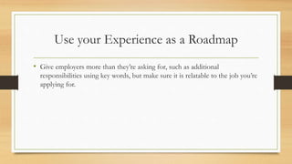 Use your Experience as a Roadmap
• Give employers more than they’re asking for, such as additional
responsibilities using key words, but make sure it is relatable to the job you’re
applying for.
 