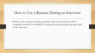 How to Use a Resume During an Interview
• Review your resume by putting a positive spin on your resume, don’t
contradict yourself, be mindful of everyone's time, and speak up your skills
in the interview.
 