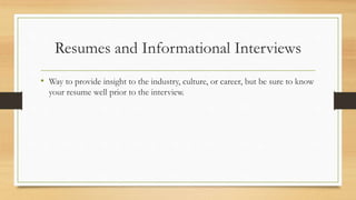 Resumes and Informational Interviews
• Way to provide insight to the industry, culture, or career, but be sure to know
your resume well prior to the interview.
 