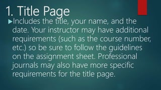 1. Title Page
Includes the title, your name, and the
date. Your instructor may have additional
requirements (such as the course number,
etc.) so be sure to follow the guidelines
on the assignment sheet. Professional
journals may also have more specific
requirements for the title page.
 