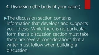 4. Discussion (the body of your paper)
The discussion section contains
information that develops and supports
your thesis. While there is no particular
form that a discussion section must take
there are several considerations that a
writer must follow when building a
discussion.
 