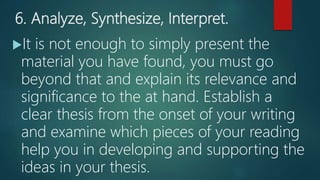 6. Analyze, Synthesize, Interpret.
It is not enough to simply present the
material you have found, you must go
beyond that and explain its relevance and
significance to the at hand. Establish a
clear thesis from the onset of your writing
and examine which pieces of your reading
help you in developing and supporting the
ideas in your thesis.
 