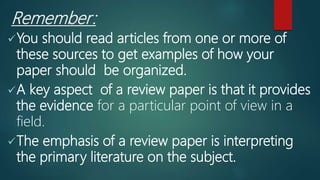Remember:
You should read articles from one or more of
these sources to get examples of how your
paper should be organized.
A key aspect of a review paper is that it provides
the evidence for a particular point of view in a
field.
The emphasis of a review paper is interpreting
the primary literature on the subject.
 