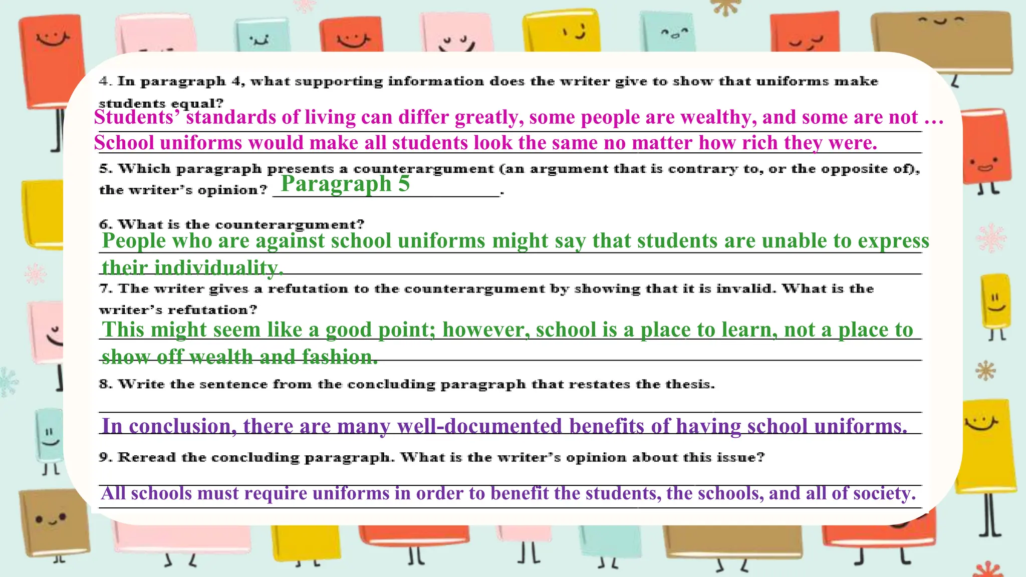 Students’ standards of living can differ greatly, some people are wealthy, and some are not …
School uniforms would make all students look the same no matter how rich they were.
Paragraph 5
People who are against school uniforms might say that students are unable to express
their individuality.
This might seem like a good point; however, school is a place to learn, not a place to
show off wealth and fashion.
In conclusion, there are many well-documented benefits of having school uniforms.
All schools must require uniforms in order to benefit the students, the schools, and all of society.
 
