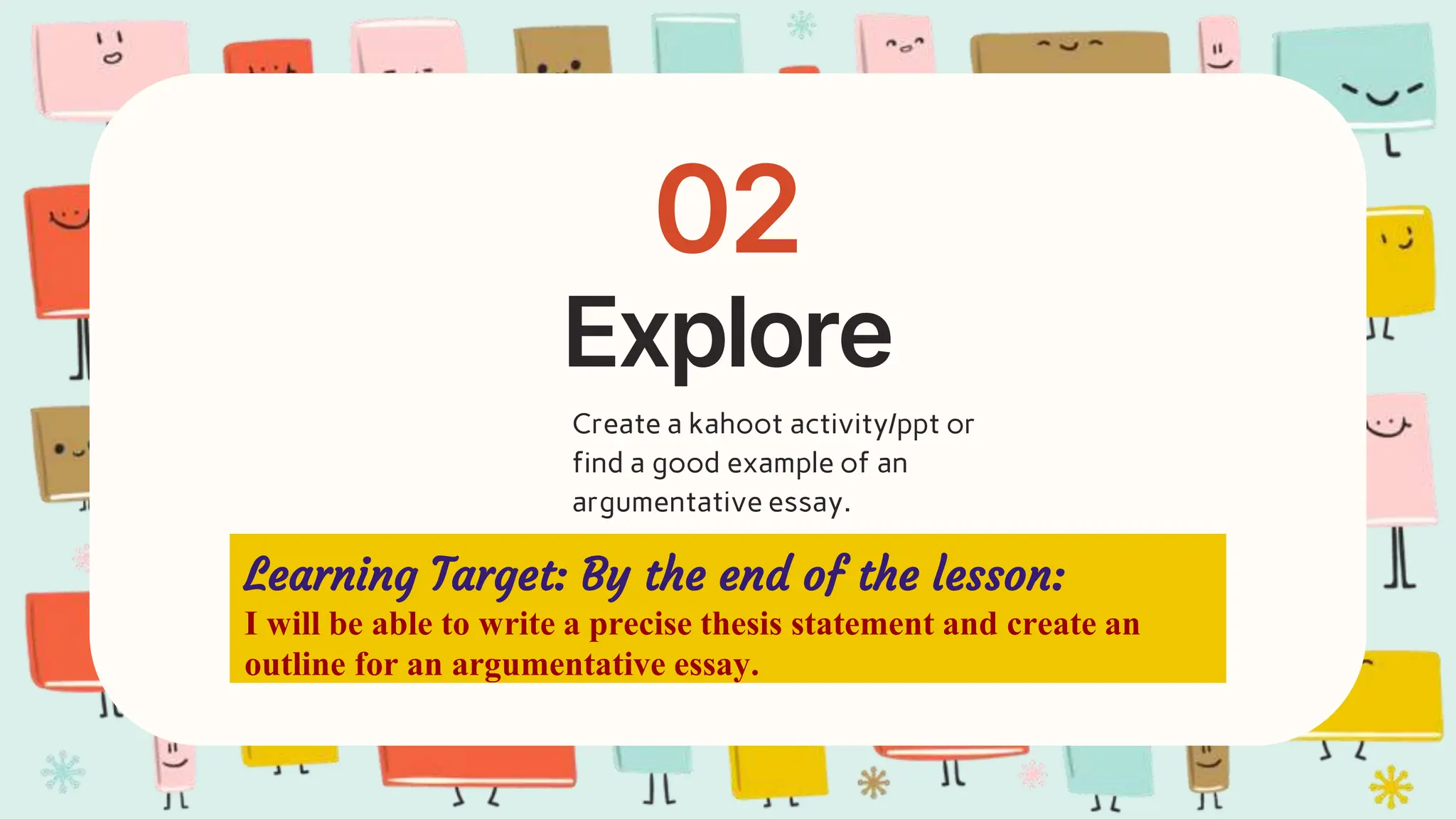 Explore
02
Create a kahoot activity/ppt or
find a good example of an
argumentative essay.
Learning Target: By the end of the lesson:
I will be able to write a precise thesis statement and create an
outline for an argumentative essay.
 
