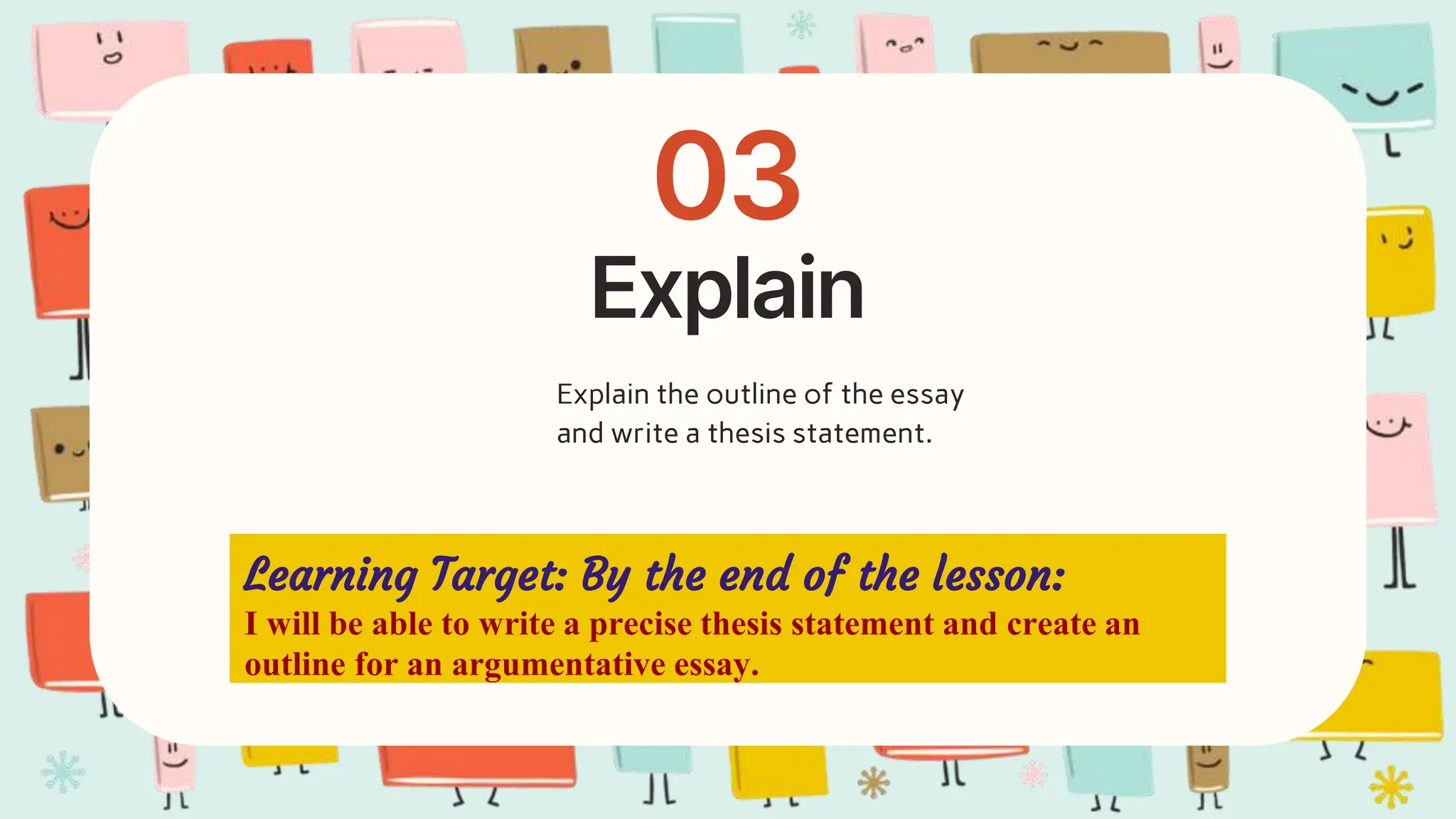 Explain
03
Explain the outline of the essay
and write a thesis statement.
Learning Target: By the end of the lesson:
I will be able to write a precise thesis statement and create an
outline for an argumentative essay.
 