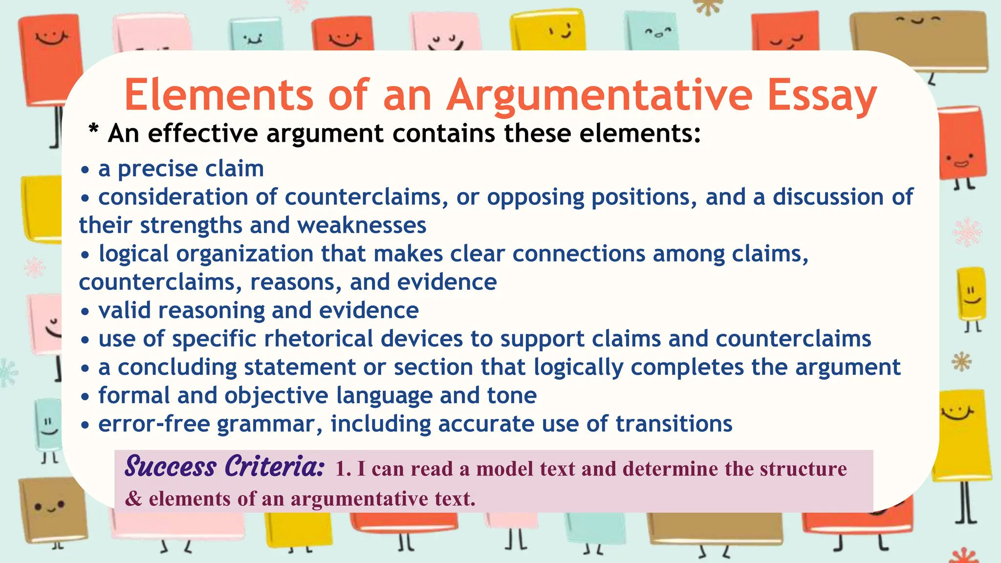 Elements of an Argumentative Essay
* An effective argument contains these elements:
• a precise claim
• consideration of counterclaims, or opposing positions, and a discussion of
their strengths and weaknesses
• logical organization that makes clear connections among claims,
counterclaims, reasons, and evidence
• valid reasoning and evidence
• use of specific rhetorical devices to support claims and counterclaims
• a concluding statement or section that logically completes the argument
• formal and objective language and tone
• error-free grammar, including accurate use of transitions
Success Criteria: 1. I can read a model text and determine the structure
& elements of an argumentative text.
 