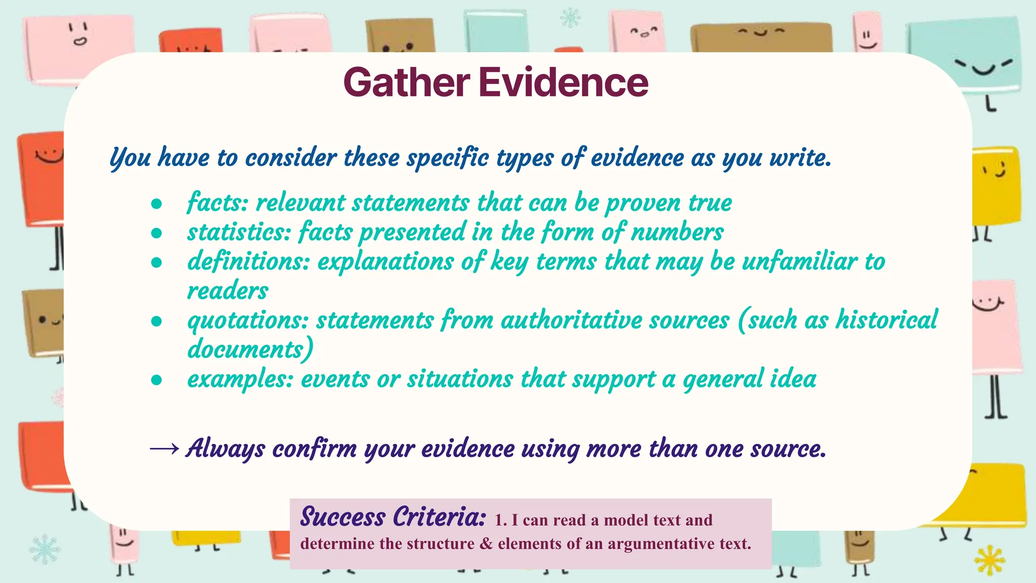 Gather Evidence
You have to consider these specific types of evidence as you write.
● facts: relevant statements that can be proven true
● statistics: facts presented in the form of numbers
● definitions: explanations of key terms that may be unfamiliar to
readers
● quotations: statements from authoritative sources (such as historical
documents)
● examples: events or situations that support a general idea
→ Always confirm your evidence using more than one source.
Success Criteria: 1. I can read a model text and
determine the structure & elements of an argumentative text.
 