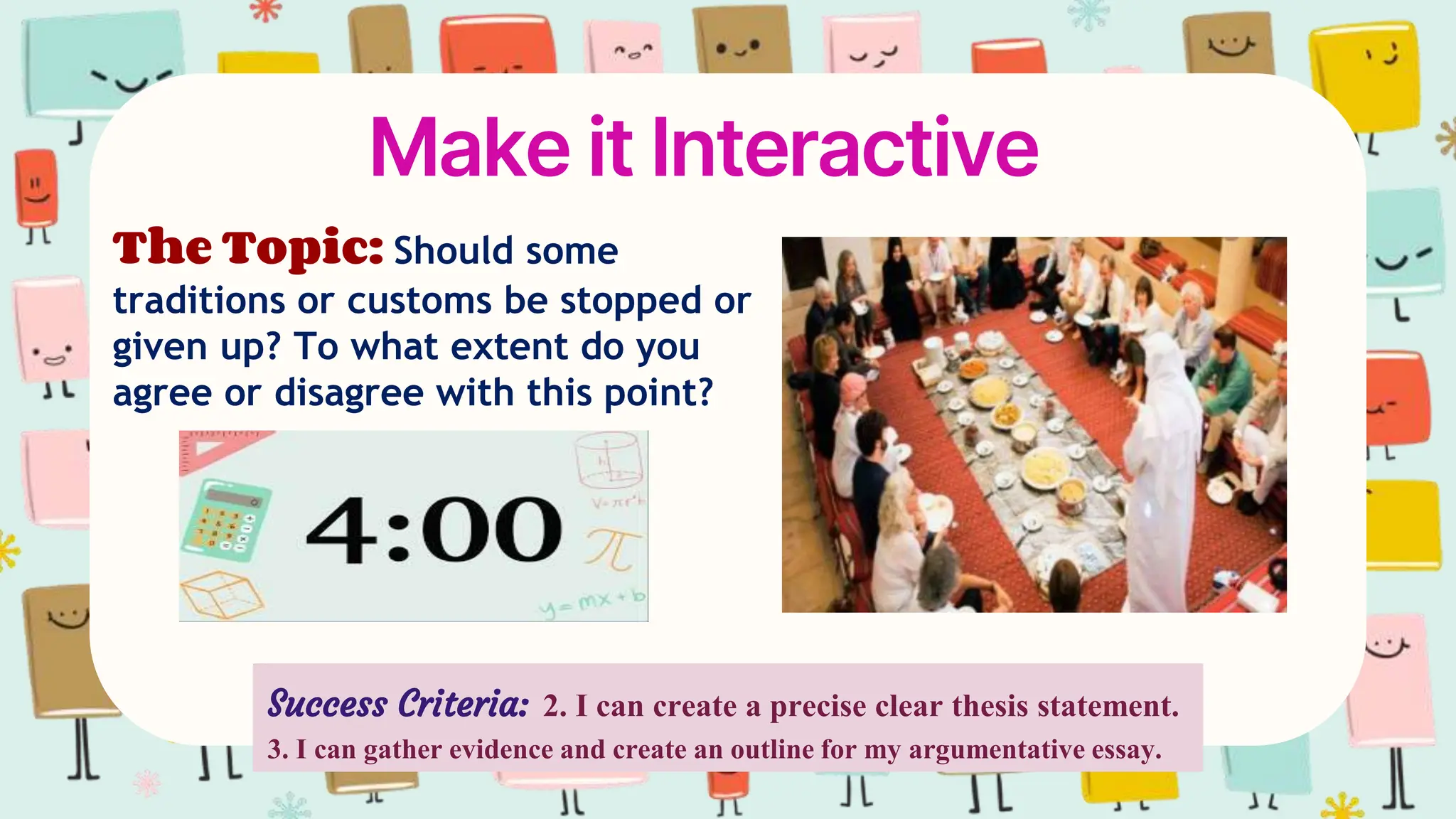 Make it Interactive
The Topic: Should some
traditions or customs be stopped or
given up? To what extent do you
agree or disagree with this point?
Success Criteria: 2. I can create a precise clear thesis statement.
3. I can gather evidence and create an outline for my argumentative essay.
 