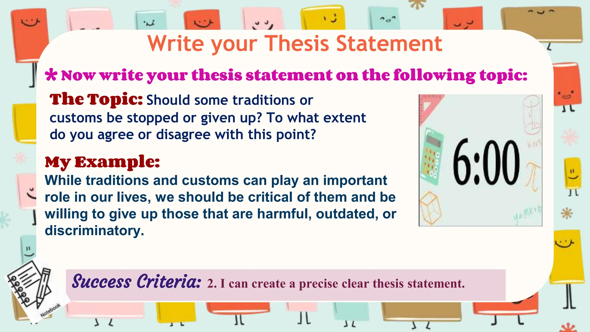Write your Thesis Statement
The Topic: Should some traditions or
customs be stopped or given up? To what extent
do you agree or disagree with this point?
* Now write your thesis statement on the following topic:
Success Criteria: 2. I can create a precise clear thesis statement.
My Example:
While traditions and customs can play an important
role in our lives, we should be critical of them and be
willing to give up those that are harmful, outdated, or
discriminatory.
 