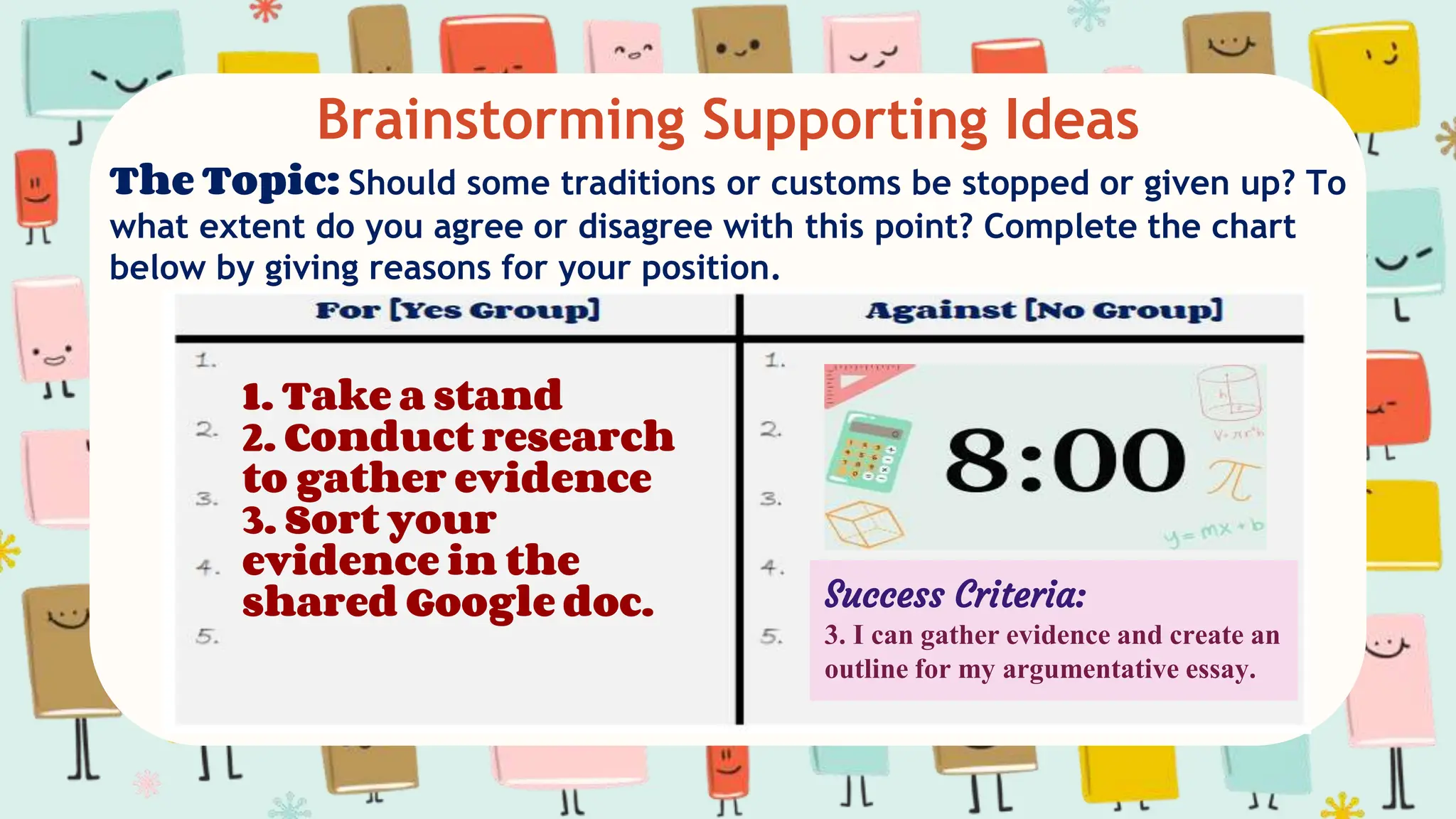Brainstorming Supporting Ideas
The Topic: Should some traditions or customs be stopped or given up? To
what extent do you agree or disagree with this point? Complete the chart
below by giving reasons for your position.
1. Take a stand
2. Conduct research
to gather evidence
3. Sort your
evidence in the
shared Google doc. Success Criteria:
3. I can gather evidence and create an
outline for my argumentative essay.
 