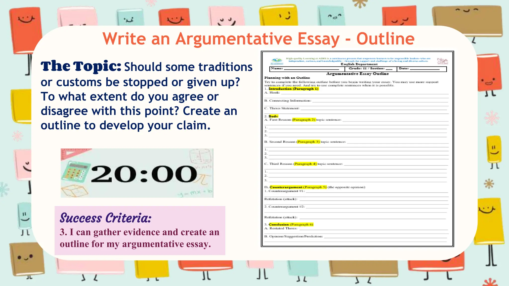 Write an Argumentative Essay - Outline
The Topic: Should some traditions
or customs be stopped or given up?
To what extent do you agree or
disagree with this point? Create an
outline to develop your claim.
Success Criteria:
3. I can gather evidence and create an
outline for my argumentative essay.
 