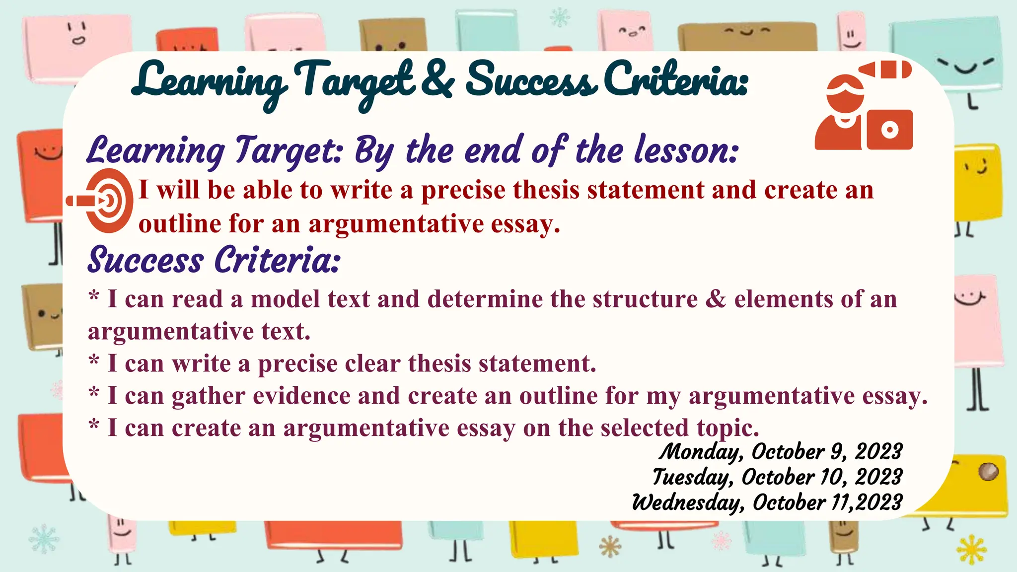 Learning Target & Success Criteria:
Learning Target: By the end of the lesson:
I will be able to write a precise thesis statement and create an
outline for an argumentative essay.
Success Criteria:
* I can read a model text and determine the structure & elements of an
argumentative text.
* I can write a precise clear thesis statement.
* I can gather evidence and create an outline for my argumentative essay.
* I can create an argumentative essay on the selected topic.
Monday, October 9, 2023
Tuesday, October 10, 2023
Wednesday, October 11,2023
 