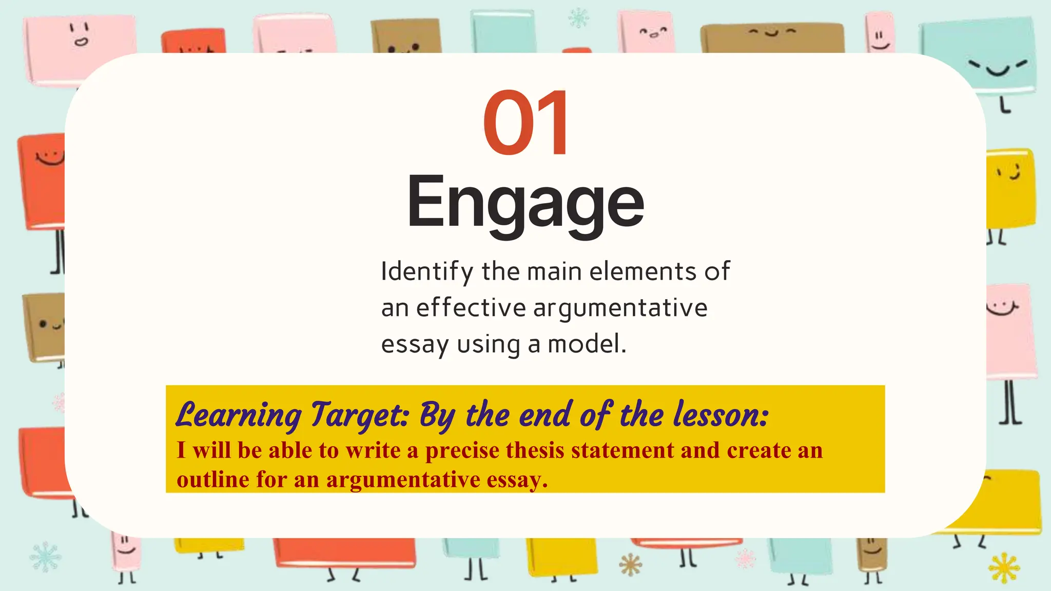 Engage
01
Learning Target: By the end of the lesson:
I will be able to write a precise thesis statement and create an
outline for an argumentative essay.
Identify the main elements of
an effective argumentative
essay using a model.
 