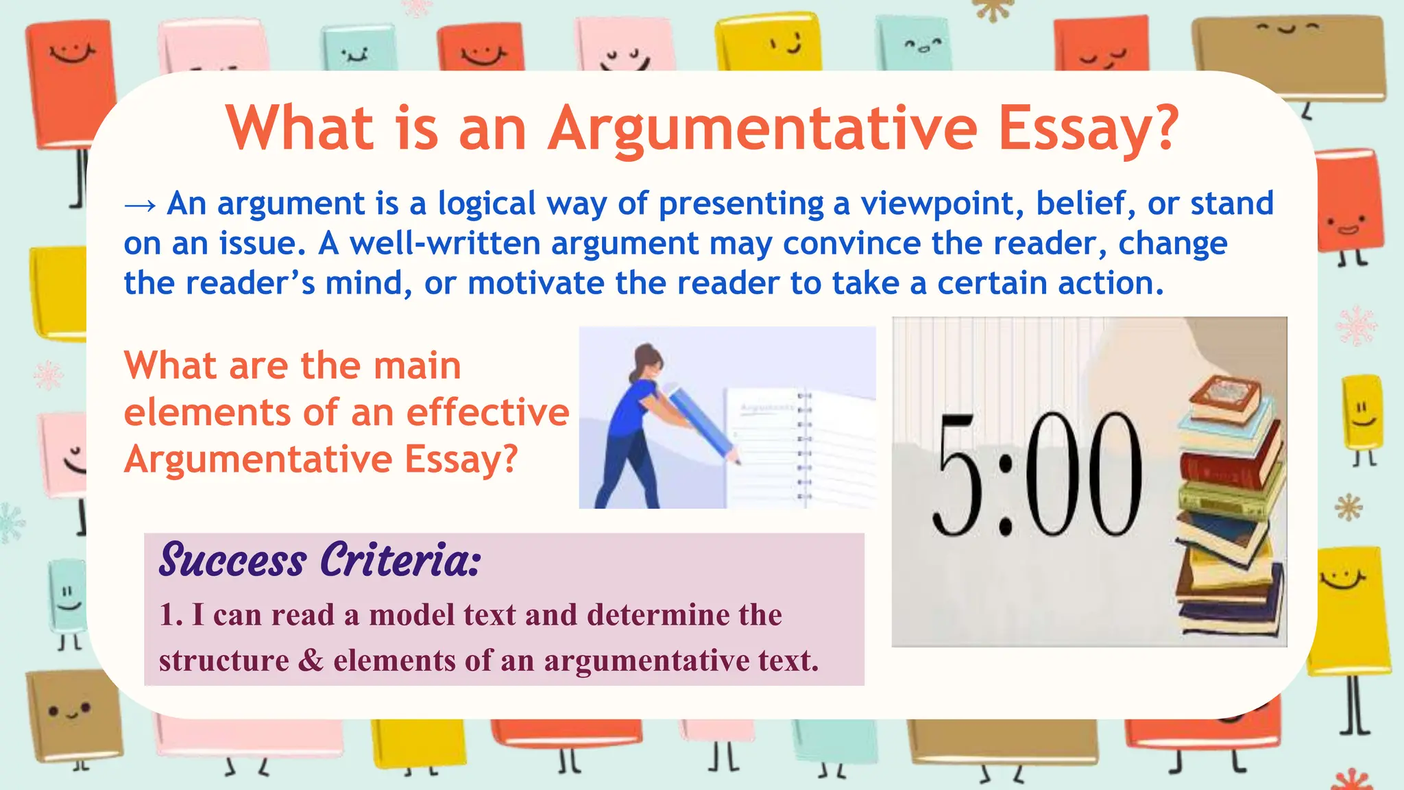 What is an Argumentative Essay?
→ An argument is a logical way of presenting a viewpoint, belief, or stand
on an issue. A well-written argument may convince the reader, change
the reader’s mind, or motivate the reader to take a certain action.
What are the main
elements of an effective
Argumentative Essay?
Success Criteria:
1. I can read a model text and determine the
structure & elements of an argumentative text.
 