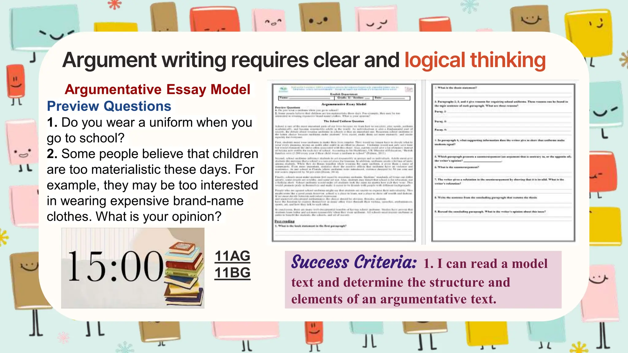 Argument writing requires clear and logical thinking
Argumentative Essay Model
Preview Questions
1. Do you wear a uniform when you
go to school?
2. Some people believe that children
are too materialistic these days. For
example, they may be too interested
in wearing expensive brand-name
clothes. What is your opinion?
Success Criteria: 1. I can read a model
text and determine the structure and
elements of an argumentative text.
11AG
11BG
 