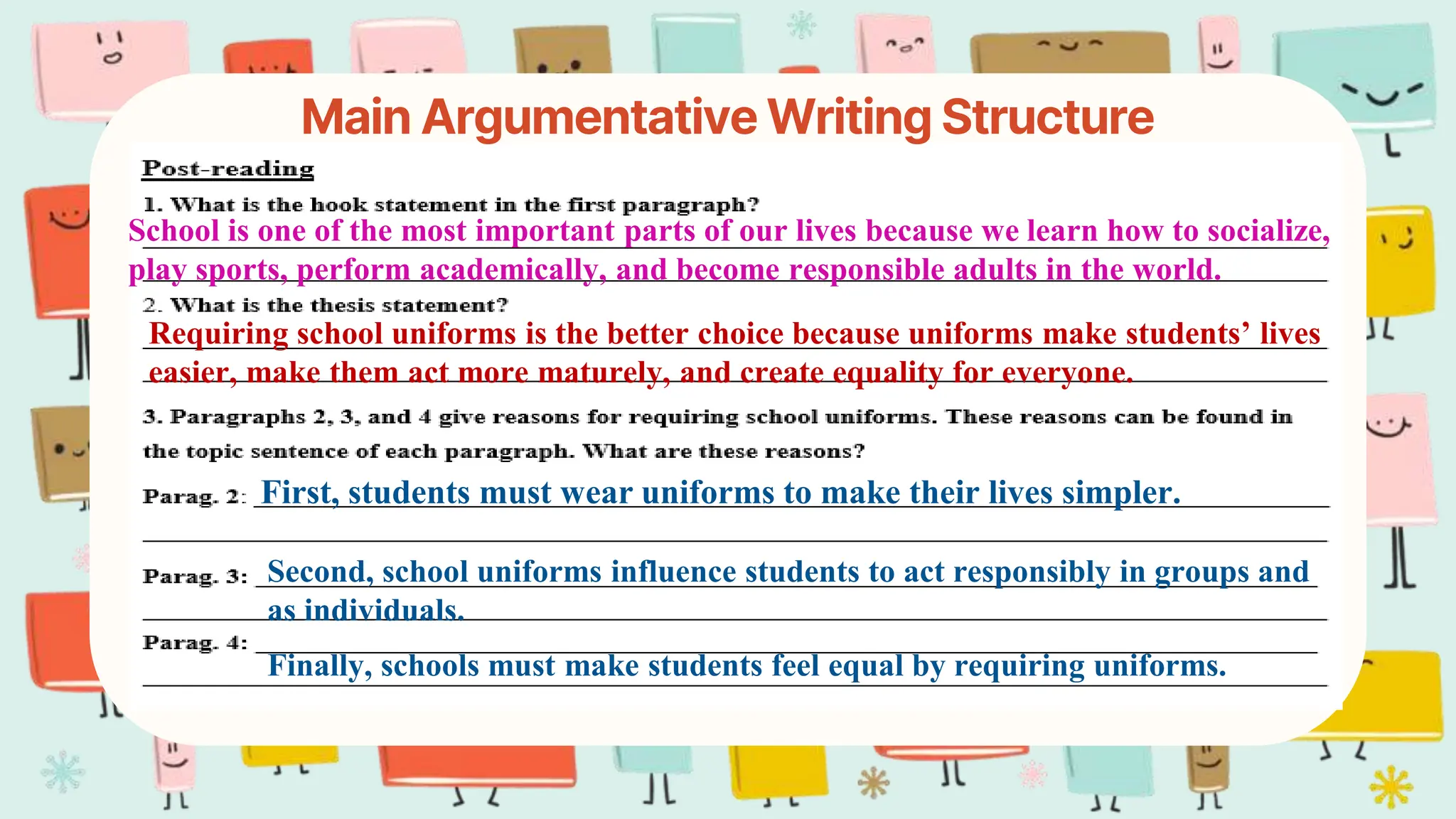 Main Argumentative Writing Structure
School is one of the most important parts of our lives because we learn how to socialize,
play sports, perform academically, and become responsible adults in the world.
Requiring school uniforms is the better choice because uniforms make students’ lives
easier, make them act more maturely, and create equality for everyone.
First, students must wear uniforms to make their lives simpler.
Second, school uniforms influence students to act responsibly in groups and
as individuals.
Finally, schools must make students feel equal by requiring uniforms.
 