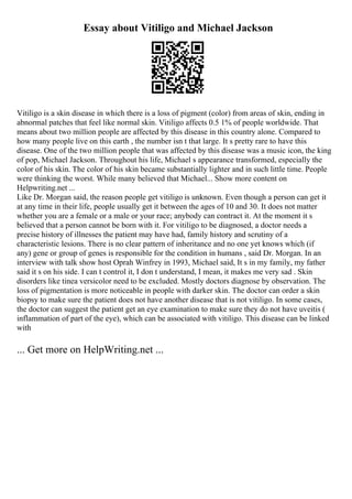 Essay about Vitiligo and Michael Jackson
Vitiligo is a skin disease in which there is a loss of pigment (color) from areas of skin, ending in
abnormal patches that feel like normal skin. Vitiligo affects 0.5 1% of people worldwide. That
means about two million people are affected by this disease in this country alone. Compared to
how many people live on this earth , the number isn t that large. It s pretty rare to have this
disease. One of the two million people that was affected by this disease was a music icon, the king
of pop, Michael Jackson. Throughout his life, Michael s appearance transformed, especially the
color of his skin. The color of his skin became substantially lighter and in such little time. People
were thinking the worst. While many believed that Michael... Show more content on
Helpwriting.net ...
Like Dr. Morgan said, the reason people get vitiligo is unknown. Even though a person can get it
at any time in their life, people usually get it between the ages of 10 and 30. It does not matter
whether you are a female or a male or your race; anybody can contract it. At the moment it s
believed that a person cannot be born with it. For vitiligo to be diagnosed, a doctor needs a
precise history of illnesses the patient may have had, family history and scrutiny of a
characteristic lesions. There is no clear pattern of inheritance and no one yet knows which (if
any) gene or group of genes is responsible for the condition in humans , said Dr. Morgan. In an
interview with talk show host Oprah Winfrey in 1993, Michael said, It s in my family, my father
said it s on his side. I can t control it, I don t understand, I mean, it makes me very sad . Skin
disorders like tinea versicolor need to be excluded. Mostly doctors diagnose by observation. The
loss of pigmentation is more noticeable in people with darker skin. The doctor can order a skin
biopsy to make sure the patient does not have another disease that is not vitiligo. In some cases,
the doctor can suggest the patient get an eye examination to make sure they do not have uveitis (
inflammation of part of the eye), which can be associated with vitiligo. This disease can be linked
with
... Get more on HelpWriting.net ...
 