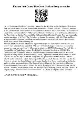 Factors that Cause The Great Schism Essay examples
Factors that Cause The Great Schism Part A Introduction The first major division in Christianity
took place in 1054 CE between the Orthodox and Roman Catholic churches. This event is known
as the Great Schism. The two areas of disagreement that caused the division were: * Who should be
leader of the Christian Church? * The way in which the Trinity was to be understood. Christians in
the West believed that the Pope should be the leader of the Christian Church. This was because he
was the successor to St Peter. The Christians in the east did not agree with this. They could not
accept that only one person could have the authority to decide the church matters. Landmarks...
Show more content on Helpwriting.net ...
1054 CE The Great Schism After much argument between the Pope and the Patriarch the two
centres were torn apart and separated. 1095 CE First Crusade Begins Christians and Muslims
engage in a long and war. Seen by Christians as a just war. 1187 CE Jerusalem, The Holy City is
Captured by the Turks Turks capture The Holy City through a bloody war. 1233 CE The
Inquisition Pope Gregory IX set up an inquisition to search out and destroy people who were
regarded as being heretics. Roman Catholic Church Origin The Roman Catholic Church is based
in Rome and has the Pope as it head. The pope is the spiritual leader of the Roman Catholic
Church and is responsible for all the rulings and teachings which it issues. It is believed that the
Pope is in a direct line from St Peter who founded the church in Rome and, therefore, he has the
authority of the apostles of Jesus. The Roman Catholic Church is the biggest of the Christian
denominations and has members all over the world. The word Catholic means universal and the
Roman Catholic Church believes that it has the right way of worship for all Christians. Church Of
England Origin ======================== The Church of England is also known as
... Get more on HelpWriting.net ...
 