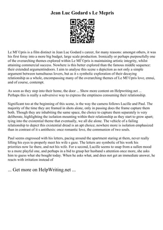 Jean Luc Godard s Le Mepris
Le MГ©pris is a film distinct in Jean Luc Godard s career, for many reasons: amongst others, it was
his first foray into a more big budget, large scale production. Ironically or perhaps purposefully one
of the overarching themes explored within Le MГ©pris is maintaining artistic integrity, whilst
attaining commercial success. Nowhere is this better explored than the famous middle sequence:
their extended argumentindoors. I aim to analyse this scene s depiction as not only a simple
argument between tumultuous lovers, but as it s symbolic exploration of their decaying
relationship as a whole, encompassing many of the overarching themes of Le MГ©pris love, ennui,
and of course, contempt.
As soon as they step into their home, the door ... Show more content on Helpwriting.net ...
Perhaps this is really a subversive way to express the emptiness consuming their relationship.
Significant too at the beginning of this scene, is the way the camera follows Lucille and Paul. The
majority of the time they are framed in shots alone, only in passing does the frame capture them
both. Though they are inhabiting the same space, the choice to capture them separately is very
deliberate, highlighting the isolation mounting within their relationship as they start to grow apart;
tying into the existential theme that eventually, we all die alone. The vehicle of a failing
relationship to depict this existential dread is an apt choice; nowhere more is isolation emphasized
than in contrast of it s antithesis: once romantic love, the communion of two souls.
Paul seems engrossed with his letters, pacing around the apartment staring at them, never really
lifting his eyes to properly meet his wife s gaze. The letters are symbolic of his work his
priorities now lie there, and not his wife. For a second, Lucille seems to snap from a sullen mood
to a more playful one, and perhaps in a bid to grasp her husband s attention once more, she asks
him to guess what she bought today. When he asks what, and does not get an immediate answer, he
reacts with irritation instead of
... Get more on HelpWriting.net ...
 