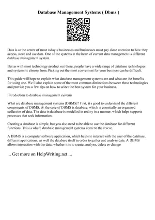 Database Management Systems ( Dbms )
Data is at the centre of most today s businesses and businesses must pay close attention to how they
access, store and use data. One of the systems at the heart of current data management is different
database management system.
But as with most technology product out there, people have a wide range of database technologies
and systems to choose from. Picking out the most convenient for your business can be difficult.
This guide will hope to explain what database management systems are and what are the benefits
for using one. We ll also explain some of the most common distinctions between these technologies
and provide you a few tips on how to select the best system for your business.
Introduction to database management systems
What are database management systems (DBMS)? First, it s good to understand the different
components of DBMS. At the core of DBMS is database, which is essentially an organised
collection of data. The data in database is modelled in reality in a manner, which helps supports
processes that seek information.
Creating a database is simple, but you also need to be able to use the database for different
functions. This is where database management systems come to the rescue.
A DBMS is a computer software application, which helps to interact with the user of the database,
different applications, as well the database itself in order to gather and analyse data. A DBMS
allows interaction with the data, whether it is to create, analyse, delete or change
... Get more on HelpWriting.net ...
 