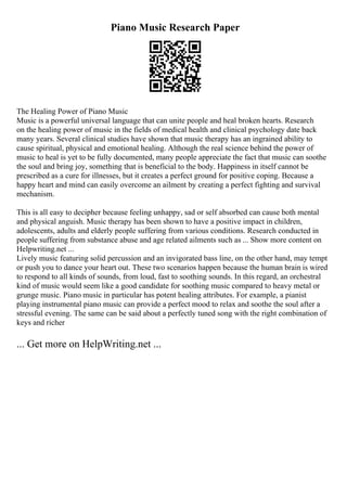 Piano Music Research Paper
The Healing Power of Piano Music
Music is a powerful universal language that can unite people and heal broken hearts. Research
on the healing power of music in the fields of medical health and clinical psychology date back
many years. Several clinical studies have shown that music therapy has an ingrained ability to
cause spiritual, physical and emotional healing. Although the real science behind the power of
music to heal is yet to be fully documented, many people appreciate the fact that music can soothe
the soul and bring joy, something that is beneficial to the body. Happiness in itself cannot be
prescribed as a cure for illnesses, but it creates a perfect ground for positive coping. Because a
happy heart and mind can easily overcome an ailment by creating a perfect fighting and survival
mechanism.
This is all easy to decipher because feeling unhappy, sad or self absorbed can cause both mental
and physical anguish. Music therapy has been shown to have a positive impact in children,
adolescents, adults and elderly people suffering from various conditions. Research conducted in
people suffering from substance abuse and age related ailments such as ... Show more content on
Helpwriting.net ...
Lively music featuring solid percussion and an invigorated bass line, on the other hand, may tempt
or push you to dance your heart out. These two scenarios happen because the human brain is wired
to respond to all kinds of sounds, from loud, fast to soothing sounds. In this regard, an orchestral
kind of music would seem like a good candidate for soothing music compared to heavy metal or
grunge music. Piano music in particular has potent healing attributes. For example, a pianist
playing instrumental piano music can provide a perfect mood to relax and soothe the soul after a
stressful evening. The same can be said about a perfectly tuned song with the right combination of
keys and richer
... Get more on HelpWriting.net ...
 