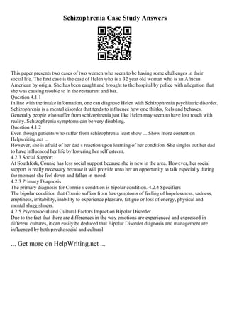 Schizophrenia Case Study Answers
This paper presents two cases of two women who seem to be having some challenges in their
social life. The first case is the case of Helen who is a 32 year old woman who is an African
American by origin. She has been caught and brought to the hospital by police with allegation that
she was causing trouble to in the restaurant and bar.
Question 4.1.1
In line with the intake information, one can diagnose Helen with Schizophrenia psychiatric disorder.
Schizophrenia is a mental disorder that tends to influence how one thinks, feels and behaves.
Generally people who suffer from schizophrenia just like Helen may seem to have lost touch with
reality. Schizophrenia symptoms can be very disabling.
Question 4.1.2
Even though patients who suffer from schizophrenia least show ... Show more content on
Helpwriting.net ...
However, she is afraid of her dad s reaction upon learning of her condition. She singles out her dad
to have influenced her life by lowering her self esteem.
4.2.3 Social Support
At Southfork, Connie has less social support because she is new in the area. However, her social
support is really necessary because it will provide unto her an opportunity to talk especially during
the moment she feel down and fallen in mood.
4.2.3 Primary Diagnosis
The primary diagnosis for Connie s condition is bipolar condition. 4.2.4 Specifiers
The bipolar condition that Connie suffers from has symptoms of feeling of hopelessness, sadness,
emptiness, irritability, inability to experience pleasure, fatigue or loss of energy, physical and
mental sluggishness.
4.2.5 Psychosocial and Cultural Factors Impact on Bipolar Disorder
Due to the fact that there are differences in the way emotions are experienced and expressed in
different cultures, it can easily be deduced that Bipolar Disorder diagnosis and management are
influenced by both psychosocial and cultural
... Get more on HelpWriting.net ...
 