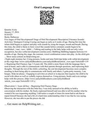 Oral Language Essay
Quanita Avery
January 17, 2016
ECH/425
Becky Hathaway
Five stages of Oral Development5 Stage of Oral Development| Description| Utterance Sounds|
Activities/ Strategies| Cooing| Cooing can begin as early as 6 weeks of age. During this time the
infant child begins to explore and play with sounds by using the tongue, mouth and breath. During
this time, the child is likely to form vowel like sounds before constants sounds begin to be
established. | /aaa/, /ooo/, /ahhh/...| Talking and reading to the baby helps with not only voice
recognition, but also verbal development (similar.com).| Babbling| Babbling happens between 4 6
months of age. During this stage, the constant, vowel combination comes into play. As the child gets
... Show more content on Helpwriting.net ...
| Night night mommy hat | Using pictures, books and mini field trips helps with verbal development
at this stage http://www.earlychildhoodnews.com/earlychildhood/article_view.aspx?ArticleID=119
).| Beginning Oral Fluency| Age 3 4 years old. The child is more fluent with the language that is
used at home, and is able to communicate with their parents through questions, and expressing their
thoughts. Through the rest of the child s schooling, the oral development becomes more complex
resulting in them being able to communicate with family and others.| I gotta potty mommy. I am
hungry. Help me please. | Engaging in activities at school or in daycare that requires the child to be
social with others as well as verbally express themselves. Using pictures, books and even outings
helps with this process. (http://www.earlychildhoodnews.com/earlychildhood
/article_view.aspx?ArticleID=119 ).|
Observation 1: 3year old boy ~ Beginning Oral Fluency Stage
Observing the interaction with this little boy, I was truly amazed at his ability to hold a
conversation with his mother. He freely expressed himself and was able to tell his mother what he
wanted if he was requesting anything. I did notice a couple of times his mom had to ask him to
repeat himself because she had a bit of a hard time understanding what it was that he was saying.
However, she was able to put the pieces she did
... Get more on HelpWriting.net ...
 