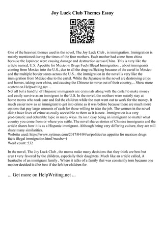Joy Luck Club Themes Essay
One of the heaviest themes used in the novel, The Joy Luck Club , is immigration. Immigration is
mainly mentioned during the times of the four mothers. Each mother had come from china
because the Japanese were causing damage and destruction across China. This is very like the
article named, U.S. Appetite for Mexico s Drugs Fuels Illegal Immigration. , about immigrants
coming from Mexico into the U.S., due to all the drug trafficking because of the cartel in Mexico
and the multiple border states across the U.S... the immigration in the novel is very like the
immigration from Mexico due to the cartel. While the Japanese in the novel are destroying cities
and homes, taking over china, and causing the Chinese to move out of their country,... Show more
content on Helpwriting.net ...
Not all but a handful of Hispanic immigrants are criminals along with the cartel to make money
and easily survive as an immigrant in the U.S. In the novel, the mothers were mainly stay at
home moms who took care and fed the children while the men went out to work for the money. It
much easier now as an immigrant to get into crime as it was before because there are much more
options that pay large amounts of cash for those willing to take the job. The women in the novel
didn t have lives of crime as easily accessible to them as it is now. Immigration is a very
problematic and debatable topic in many ways. Its isn t easy being an immigrant no matter what
country you come from or where you settle. The novel shares stories of Chinese immigrants and the
article shares how it is as a Hispanic immigrant. Although being very differing culture, they are still
share many similarities.
Website used: https://www.nytimes.com/2017/04/04/us/politics/us appetite for mexicos drugs
fuels illegal immigration.html?mcubz=1
Word count: 532
In the novel, The Joy Luck Club , the moms make many decisions that they think are best but
aren t very favored by the children, especially their daughters. Much like an article called, A
heartache of an immigrant family , Where it talks of a family that was constantly torn because one
mother decided it d be best if she left her children for
... Get more on HelpWriting.net ...
 