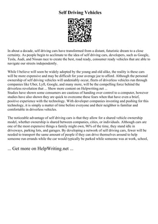 Self Driving Vehicles
In about a decade, self driving cars have transformed from a distant, futuristic dream to a close
certainty. As people begin to acclimate to the idea of self driving cars, developers, such as Google,
Tesla, Audi, and Nissan race to create the best, road ready, consumer ready vehicles that are able to
navigate our streets independently.
While I believe will soon be widely adopted by the young and old alike, the reality is these cars
will be more expensive and may be difficult for your average joe to afford. Although the personal
ownership of self driving vehicles will undeniably occur, fleets of driverless vehicles run through
companies like Uber, Lyft, Google, and many more, will be the compelling force behind the
driverless revolution that ... Show more content on Helpwriting.net ...
Studies have shown some consumers are cautious of handing over control to a computer, however
studies have also shown they are quick to overcome these fears when that have even a brief,
positive experience with the technology. With developer companies investing and pushing for this
technology, it is simply a matter of time before everyone and their neighbor is familiar and
comfortable in driverless vehicles.
The noticeable advantage of self driving cars is that they allow for a shared vehicle ownership
model, whether ownership is shared between companies, cities, or individuals. Although cars are
one of the most expensive things a family might own, 96% of the time, they stand idle in
driveways, parking lots, and garages. By developing a network of self driving cars, fewer will be
needed to transport the same amount of people if they can drive themselves around to help
someone run errands while the car would typically be parked while someone was at work, school,
... Get more on HelpWriting.net ...
 