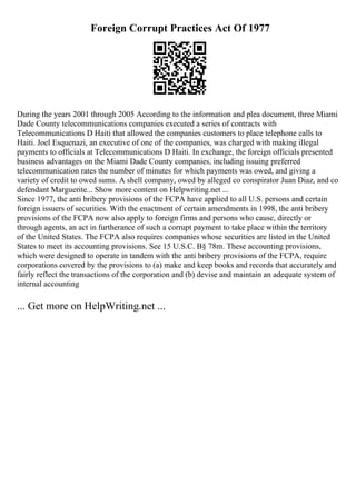Foreign Corrupt Practices Act Of 1977
During the years 2001 through 2005 According to the information and plea document, three Miami
Dade County telecommunications companies executed a series of contracts with
Telecommunications D Haiti that allowed the companies customers to place telephone calls to
Haiti. Joel Esquenazi, an executive of one of the companies, was charged with making illegal
payments to officials at Telecommunications D Haiti. In exchange, the foreign officials presented
business advantages on the Miami Dade County companies, including issuing preferred
telecommunication rates the number of minutes for which payments was owed, and giving a
variety of credit to owed sums. A shell company, owed by alleged co conspirator Juan Diaz, and co
defendant Marguerite... Show more content on Helpwriting.net ...
Since 1977, the anti bribery provisions of the FCPA have applied to all U.S. persons and certain
foreign issuers of securities. With the enactment of certain amendments in 1998, the anti bribery
provisions of the FCPA now also apply to foreign firms and persons who cause, directly or
through agents, an act in furtherance of such a corrupt payment to take place within the territory
of the United States. The FCPA also requires companies whose securities are listed in the United
States to meet its accounting provisions. See 15 U.S.C. В§ 78m. These accounting provisions,
which were designed to operate in tandem with the anti bribery provisions of the FCPA, require
corporations covered by the provisions to (a) make and keep books and records that accurately and
fairly reflect the transactions of the corporation and (b) devise and maintain an adequate system of
internal accounting
... Get more on HelpWriting.net ...
 