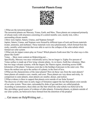 Terrestrial Planets Essay
1.What are the terrestrial planets?
The terrestrial planets are Mercury, Venus, Earth, and Mars. These planets are composed primarily
of silicate rocks with structures consisting of a central metallic core, mostly iron, with a
surrounding silicate mantle.
2.How were Jupiter, Saturn, Uranus, and Neptune formed?
Jupiter, Saturn, Uranus, and Neptune were formed by different types of rock and frozen materials
(water, ammonia, and methane). These materials were once planetesmals, which formed from the
rocky, metallic solid materials that were able to survive the collapse of the solar nebula which
formed our solar system.
3.What role do impact craters play on Venus? Which planetis Earth most like? In what ways is this
planet like Earth?
Venus ... Show more content on Helpwriting.net ...
Specifically, Mercury was once volcanically active, but no longer is. Eighty five percent of
Venus surface is made up of low lying volcanic plains. As we know, Earth has volcanoes. Mars
has two large volcanic systems, with the largest, the Tharsis region, stretching across 8,000
kilometers of the planet. Volcanoes exist due to the buildup of pressure in the outer core. This
forces the molten core up to the surface of a planet, in the form of lava.
4.What are the characteristics of the inner planets? How do these vary from the outer planets?
Inner planets all contain a core, mantle, and crust. These planets are very dense and rocky. In
comparison to outer planets, inner planets are smaller, denser, and rockier.
5.What evidence is there to support that planets exist outside of our Solar System?
The discovery of other stars in early stages of formation support the fact that planets exist outside
of our solar system. These stars, surrounded by disks of gas and dust, are called proplyds.
According to astronomers, these disks are like that which the solar nebula was believed to be
like, providing a good source of evidence of other planets. Extrasolar planets, or planets outside of
our solar system, are believed to have formed from the distortion of the proplyd
... Get more on HelpWriting.net ...
 